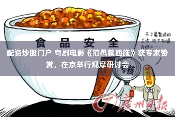 配资炒股门户 粤剧电影《范蠡献西施》获专家赞赏,在京举行观摩研讨会