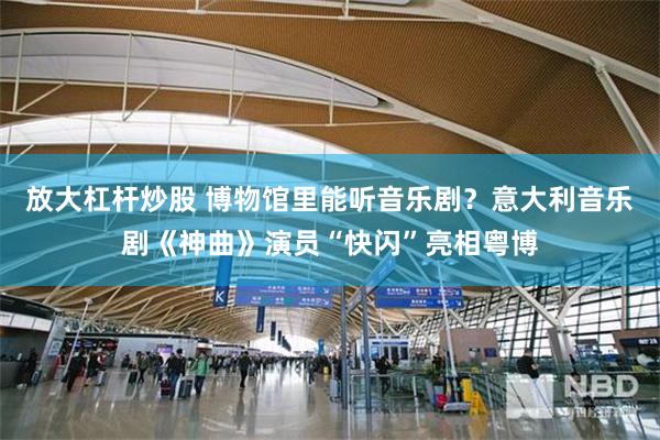 放大杠杆炒股 博物馆里能听音乐剧?意大利音乐剧《神曲》演员“快闪”亮相粤博