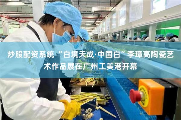 炒股配资系统 “白境天成·中国白”李璋高陶瓷艺术作品展在广州工美港开幕