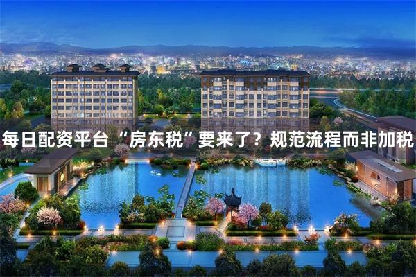 每日配资平台 “房东税”要来了?规范流程而非加税