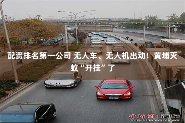 配资排名第一公司 无人车、无人机出动!黄埔灭蚊“开挂”了