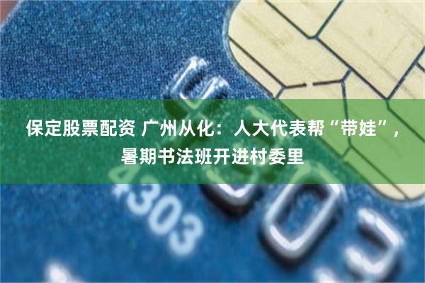 保定股票配资 广州从化：人大代表帮“带娃”，暑期书法班开进村委里