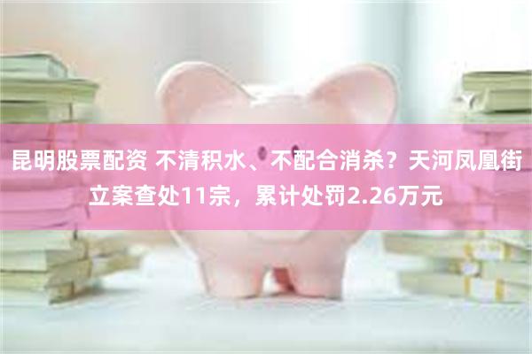 昆明股票配资 不清积水、不配合消杀?天河凤凰街立案查处11宗,累计处罚2.26万元