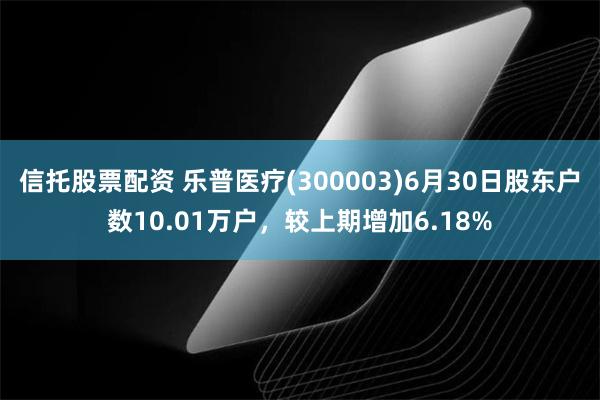 信托股票配资 乐普医疗(300003)6月30日股东户数10.01万户,较上期增加6.18%