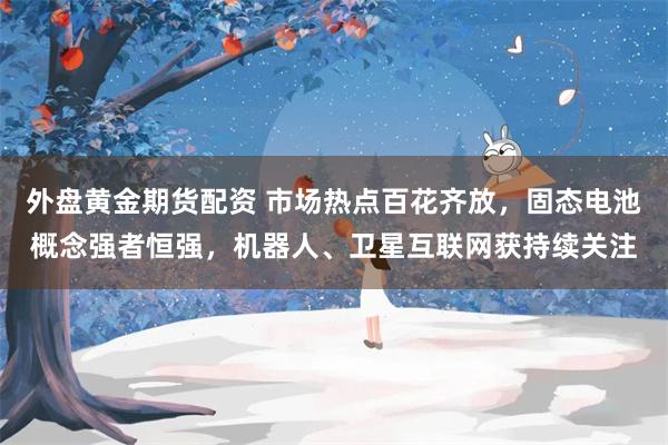 外盘黄金期货配资 市场热点百花齐放，固态电池概念强者恒强，机器人、卫星互联网获持续关注