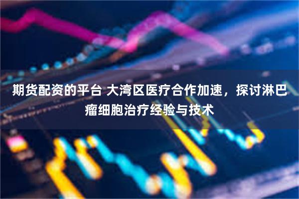 期货配资的平台 大湾区医疗合作加速，探讨淋巴瘤细胞治疗经验与技术