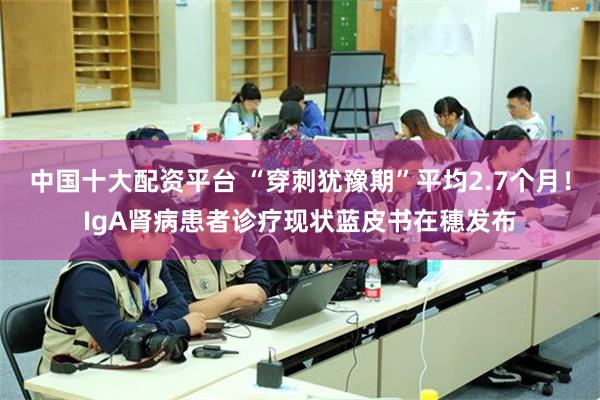 中国十大配资平台 “穿刺犹豫期”平均2.7个月！IgA肾病患者诊疗现状蓝皮书在穗发布