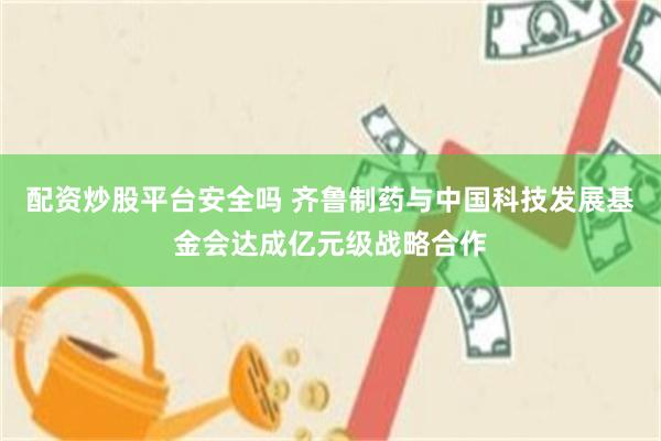 配资炒股平台安全吗 齐鲁制药与中国科技发展基金会达成亿元级战略合作