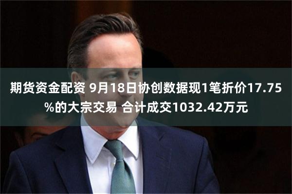 期货资金配资 9月18日协创数据现1笔折价17.75%的大宗交易 合计成交1032.42万元