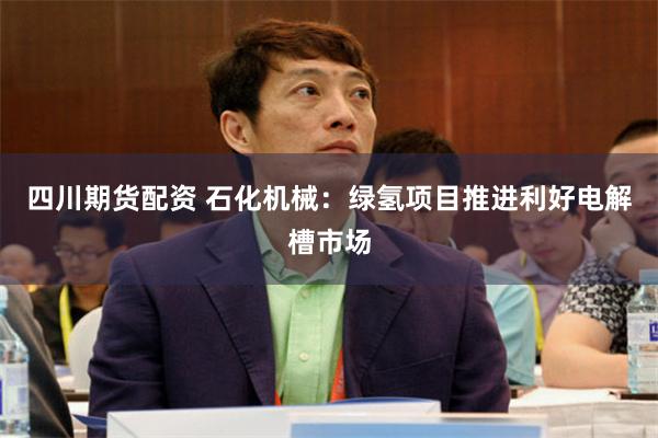 四川期货配资 石化机械：绿氢项目推进利好电解槽市场