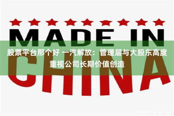 股票平台那个好 一汽解放：管理层与大股东高度重视公司长期价值创造