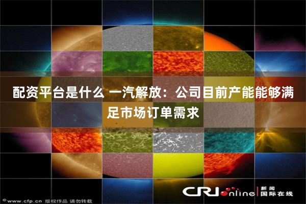 配资平台是什么 一汽解放：公司目前产能能够满足市场订单需求