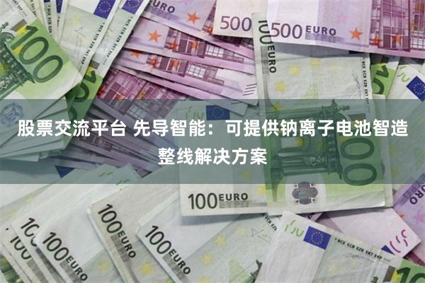 股票交流平台 先导智能：可提供钠离子电池智造整线解决方案