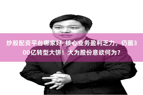 炒股配资平台哪家好  核心业务盈利乏力，仍画300亿转型大饼！大为股份意欲何为？