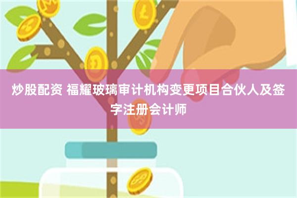 炒股配资 福耀玻璃审计机构变更项目合伙人及签字注册会计师