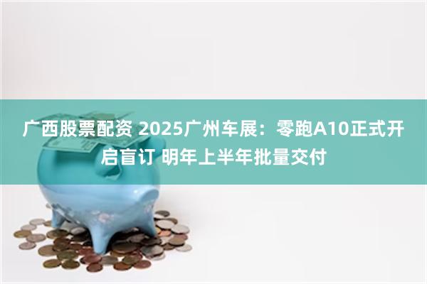 广西股票配资 2025广州车展：零跑A10正式开启盲订 明年上半年批量交付