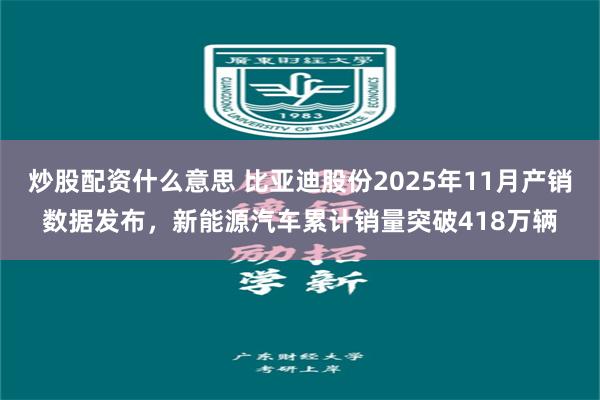 炒股配资什么意思 比亚迪股份2025年11月产销数据发布，新能源汽车累计销量突破418万辆