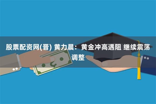 股票配资网(晋) 黄力晨：黄金冲高遇阻 继续震荡调整