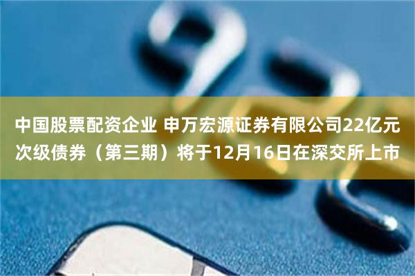 中国股票配资企业 申万宏源证券有限公司22亿元次级债券（第三期）将于12月16日在深交所上市