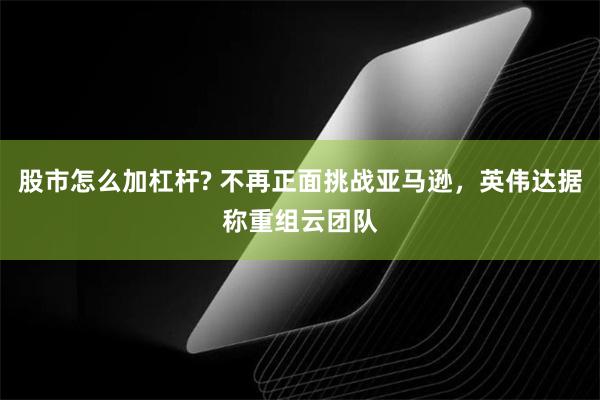 股市怎么加杠杆? 不再正面挑战亚马逊，英伟达据称重组云团队