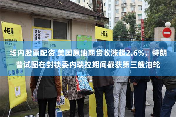 场内股票配资 美国原油期货收涨超2.6%，特朗普试图在封锁委内瑞拉期间截获第三艘油轮