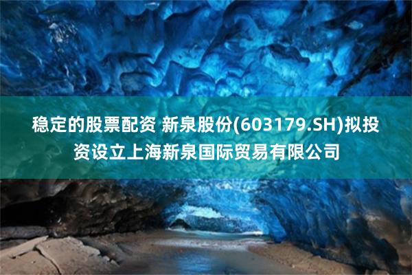 稳定的股票配资 新泉股份(603179.SH)拟投资设立上海新泉国际贸易有限公司
