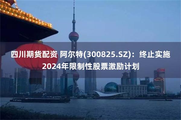 四川期货配资 阿尔特(300825.SZ)：终止实施2024年限制性股票激励计划