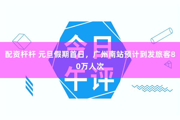 配资杆杆 元旦假期首日，广州南站预计到发旅客80万人次