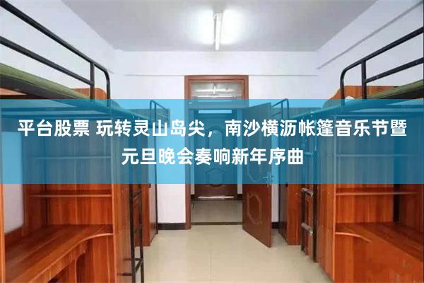 平台股票 玩转灵山岛尖，南沙横沥帐篷音乐节暨元旦晚会奏响新年序曲