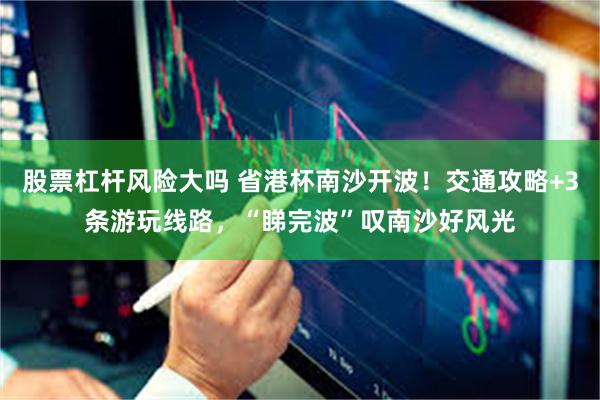股票杠杆风险大吗 省港杯南沙开波！交通攻略+3条游玩线路，“睇完波”叹南沙好风光