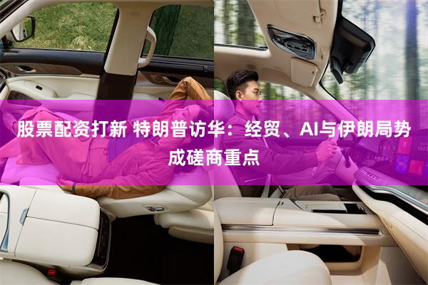 股票配资打新 特朗普访华：经贸、AI与伊朗局势成磋商重点