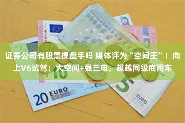 证券公司有股票操盘手吗 媒体评为“空间王”！向上V6试驾：大空间+强三电，超越同级商用车