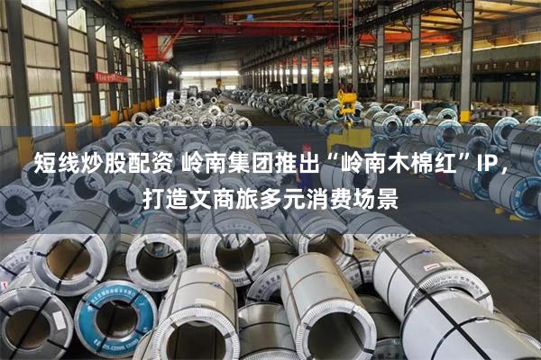 短线炒股配资 岭南集团推出“岭南木棉红”IP，打造文商旅多元消费场景