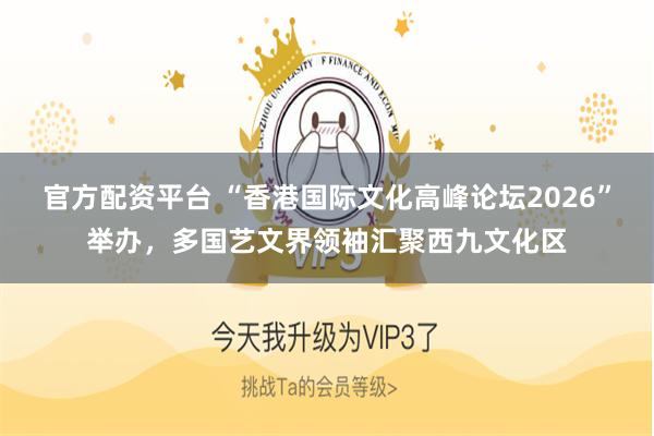 官方配资平台 “香港国际文化高峰论坛2026”举办，多国艺文界领袖汇聚西九文化区