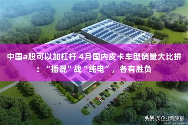 中国a股可以加杠杆 4月国内皮卡车型销量大比拼：“插混”战“纯电”，各有胜负