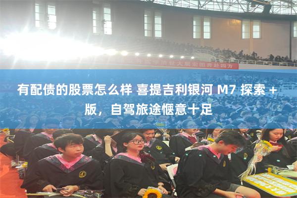 有配债的股票怎么样 喜提吉利银河 M7 探索 + 版，自驾旅途惬意十足