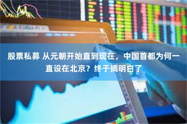 股票私募 从元朝开始直到现在，中国首都为何一直设在北京？终于搞明白了
