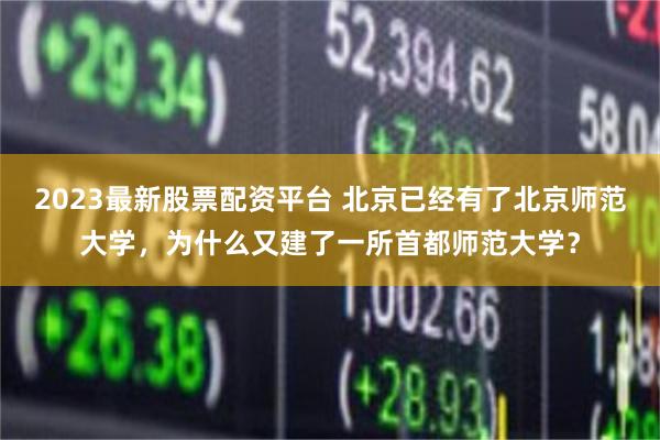 2023最新股票配资平台 北京已经有了北京师范大学,为什么又建了一所首都师范大学?