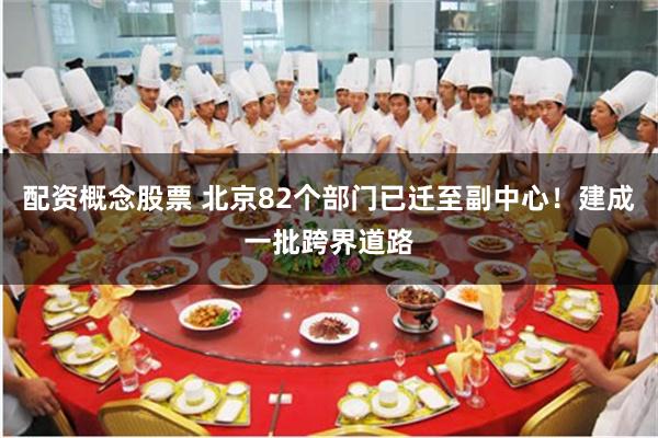 配资概念股票 北京82个部门已迁至副中心！建成一批跨界道路
