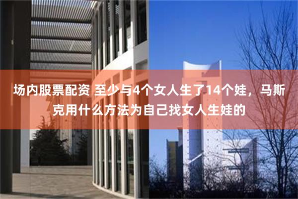 场内股票配资 至少与4个女人生了14个娃，马斯克用什么方法为自己找女人生娃的
