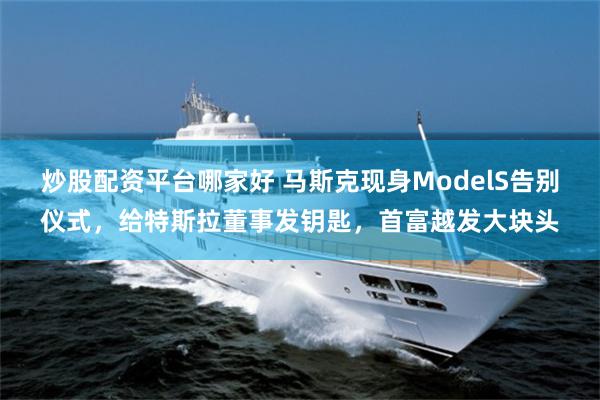 炒股配资平台哪家好 马斯克现身ModelS告别仪式，给特斯拉董事发钥匙，首富越发大块头