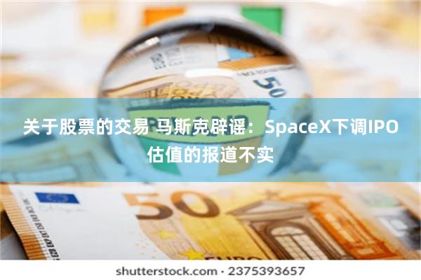 关于股票的交易 马斯克辟谣：SpaceX下调IPO估值的报道不实