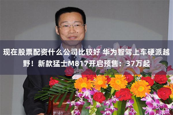 现在股票配资什么公司比较好 华为智驾上车硬派越野！新款猛士M817开启预售：37万起