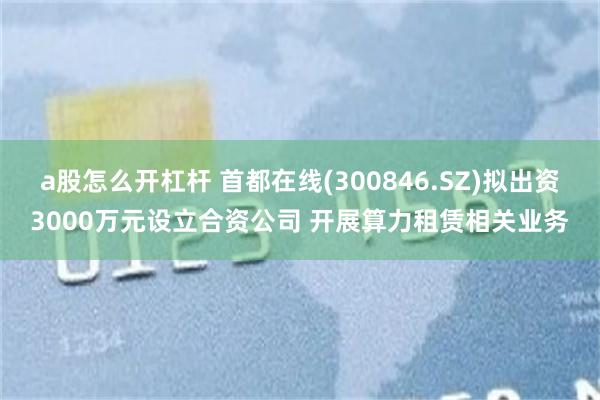a股怎么开杠杆 首都在线(300846.SZ)拟出资3000万元设立合资公司 开展算力租赁相关业务