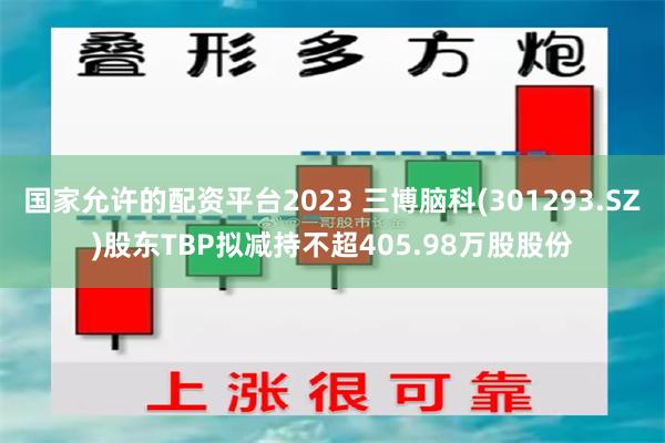 国家允许的配资平台2023 三博脑科(301293.SZ)股东TBP拟减持不超405.98万股股份