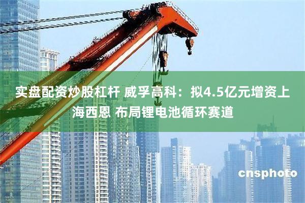 实盘配资炒股杠杆 威孚高科：拟4.5亿元增资上海西恩 布局锂电池循环赛道