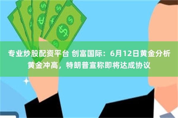 专业炒股配资平台 创富国际：6月12日黄金分析黄金冲高，特朗普宣称即将达成协议