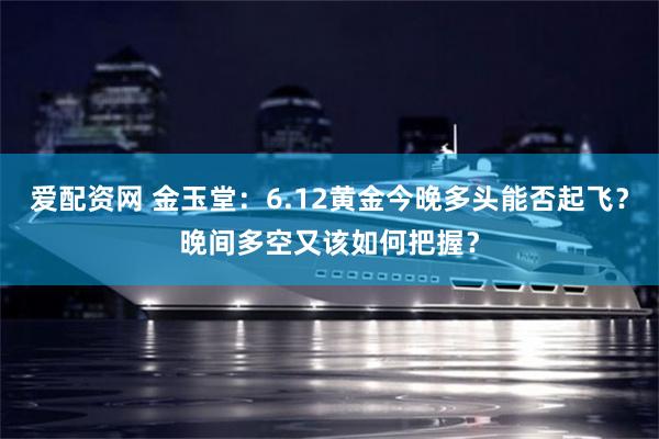 爱配资网 金玉堂：6.12黄金今晚多头能否起飞？晚间多空又该如何把握？