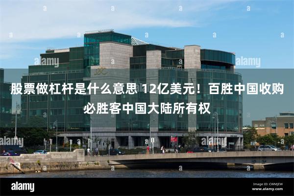 股票做杠杆是什么意思 12亿美元！百胜中国收购必胜客中国大陆所有权