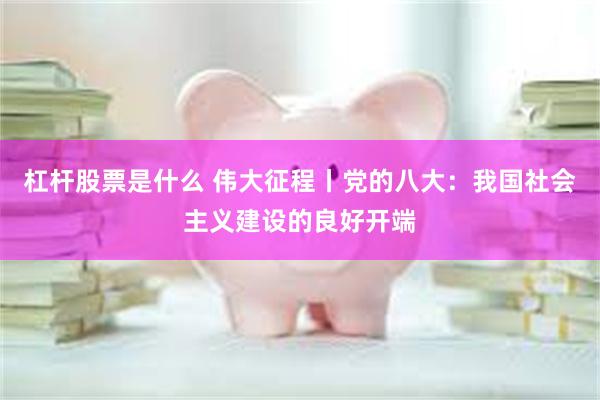杠杆股票是什么 伟大征程丨党的八大：我国社会主义建设的良好开端